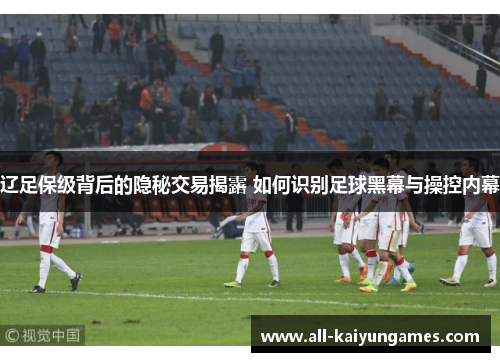 辽足保级背后的隐秘交易揭露 如何识别足球黑幕与操控内幕 辽足保级背后的隐秘交易揭露 如何识别足球黑幕与操控内幕
